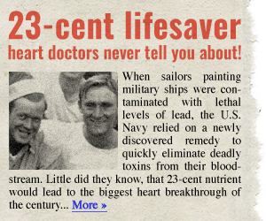 23-cent lifesaver heart doctors never tell you about! When sailors painting military ships were contaminated with lethal levels of lead, the U.S. Navy relied on a newly discovered remedy to quickly eliminate deadly toxins from their bloodstream. Little did they know, that 23-cent nutrient would lead to the biggest heart breakthrough of the century… More →