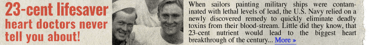 23-cent lifesaver heart doctors never tell you about! When sailors painting military ships were contaminated with lethal levels of lead, the U.S. Navy relied on a newly discovered remedy to quickly eliminate deadly toxins from their bloodstream. Little did they know, that 23-cent nutrient would lead to the biggest heart breakthrough of the century… More →